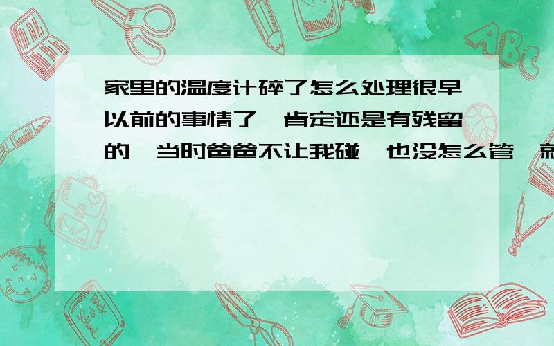 家里的温度计碎了怎么处理很早以前的事情了,肯定还是有残留的,当时爸爸不让我碰,也没怎么管,就稍稍把看见的收拾了,也没怎么注意,后来上物理课老师说起,才想注意一下,时间很长了,有什