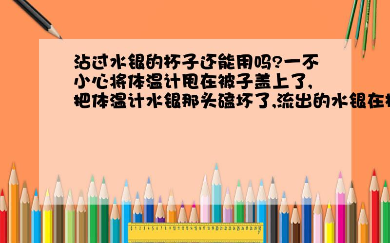 沾过水银的杯子还能用吗?一不小心将体温计甩在被子盖上了,把体温计水银那头磕坏了,流出的水银在杯子上结成很多小珠子,杯子还能继续用吗?如果可以需要怎样清洗?是玻璃杯