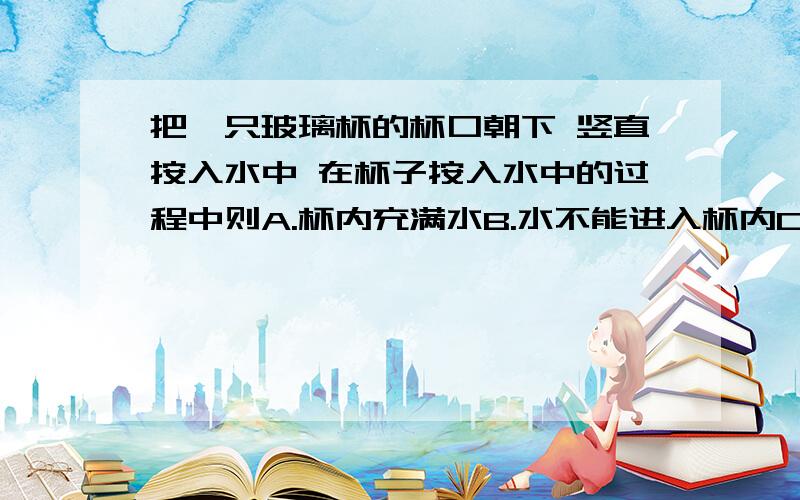 把一只玻璃杯的杯口朝下 竖直按入水中 在杯子按入水中的过程中则A.杯内充满水B.水不能进入杯内C.水进入杯中,杯中空气压强越来越小D.水进入杯中,杯中空气压强越来越大最好有理由.