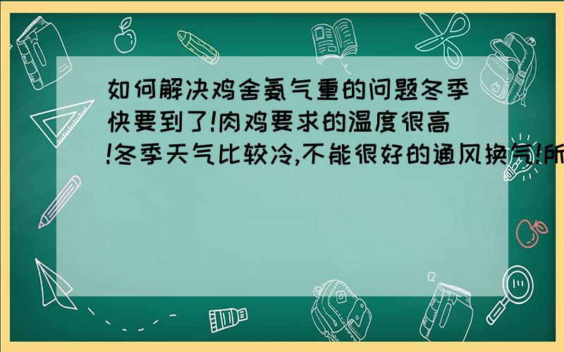 如何解决鸡舍氨气重的问题冬季快要到了!肉鸡要求的温度很高!冬季天气比较冷,不能很好的通风换气!所以导致鸡舍氨气比较重,该怎样解决!或是用什么药物!