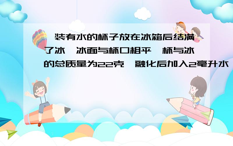 一装有水的杯子放在冰箱后结满了冰,冰面与杯口相平,杯与冰的总质量为22克,融化后加入2毫升水,与杯口平求：杯的容积,杯的质量（冰的密度为每立方米0.9克）