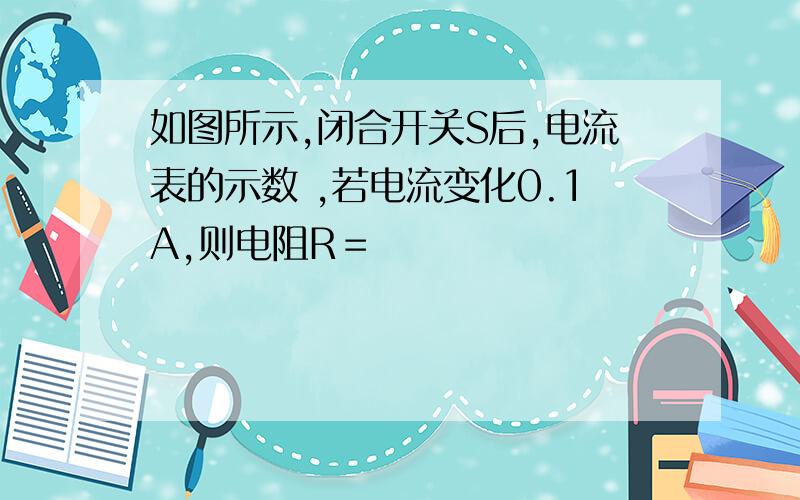 如图所示,闭合开关S后,电流表的示数 ,若电流变化0.1A,则电阻R＝