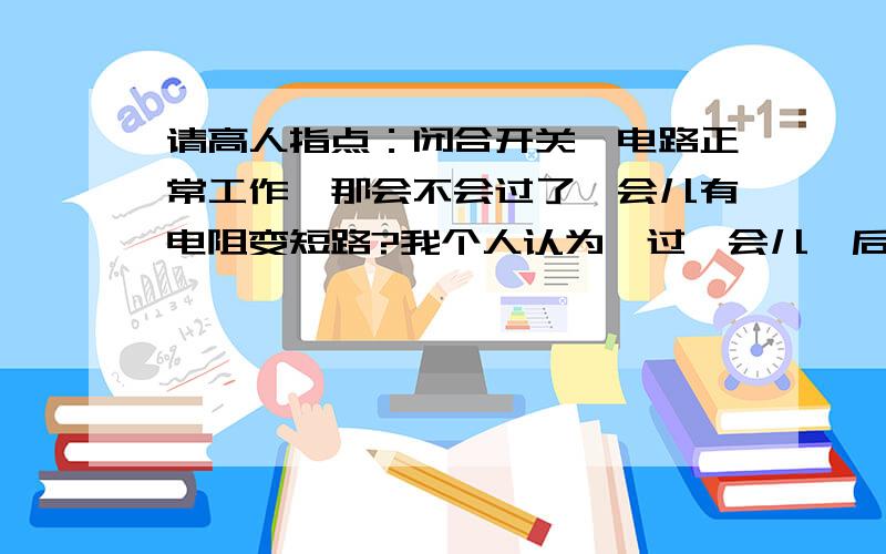 请高人指点：闭合开关,电路正常工作,那会不会过了一会儿有电阻变短路?我个人认为＂过一会儿＂后只会因为实际电压过大而断路，到底是什么？？？？？