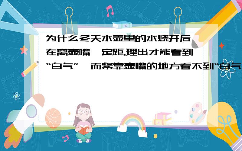 为什么冬天水壶里的水烧开后,在离壶嘴一定距.理出才能看到“白气”,而紧靠壶嘴的地方看不到“白气”?