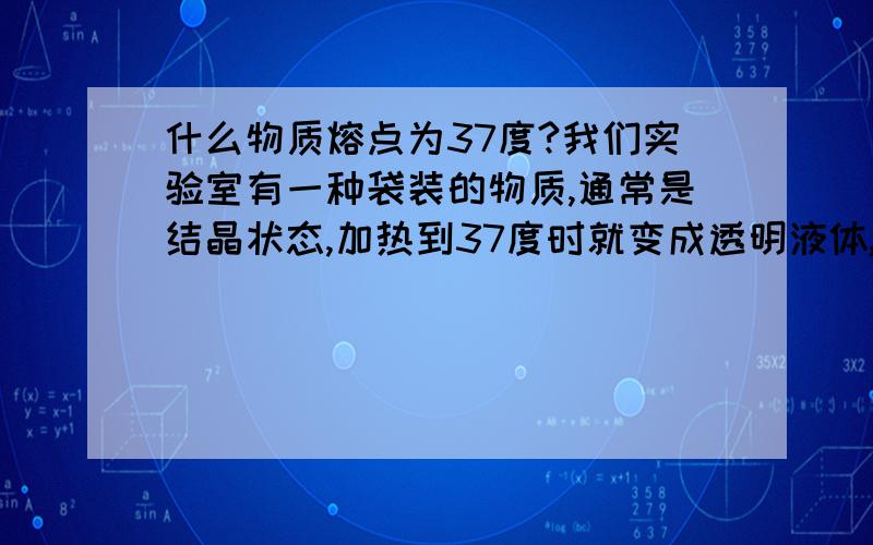 什么物质熔点为37度?我们实验室有一种袋装的物质,通常是结晶状态,加热到37度时就变成透明液体,它可用来保温37度一段时间,一旦低于此温度,又转化为结晶状态并可肉眼看到,请问这是什么物