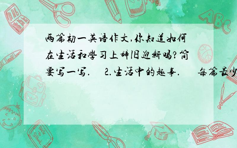 两篇初一英语作文,你知道如何在生活和学习上辞旧迎新吗?简要写一写.     2.生活中的趣事.      每篇最少50词.      初一学生能看懂的,最好带翻译!