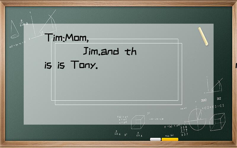 Tim:Mom,____ ____ Jim.and this is Tony.______ ______my good friends.Jim and Tony,______ _____my mother.Mom:Nice___ ___you.Jim and Tony:____ to meet you,______.