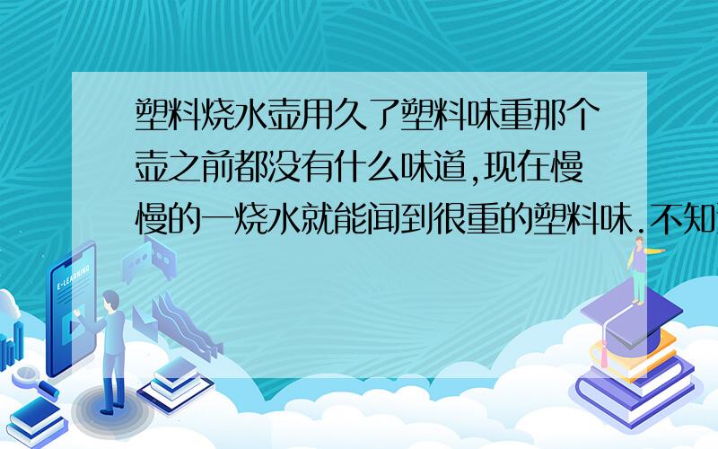 塑料烧水壶用久了塑料味重那个壶之前都没有什么味道,现在慢慢的一烧水就能闻到很重的塑料味.不知道还能用不.好烦啊.