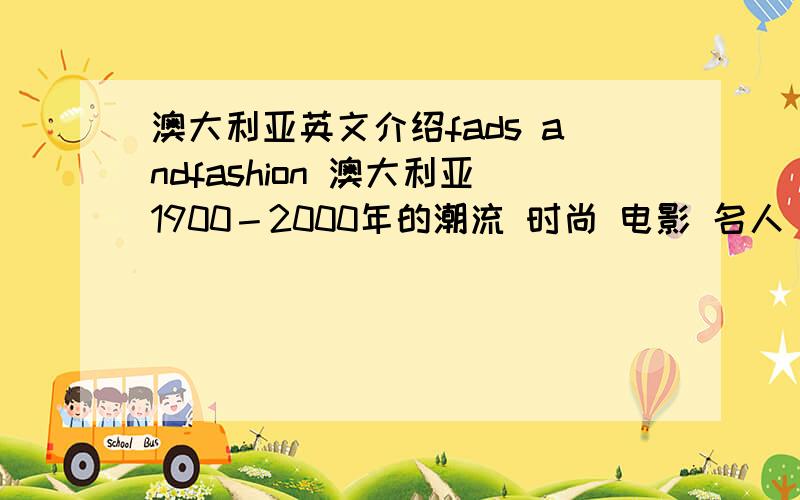 澳大利亚英文介绍fads andfashion 澳大利亚1900－2000年的潮流 时尚 电影 名人 电视 服装 体育等 最好是英文 多点 急用 注意是上世纪90年代