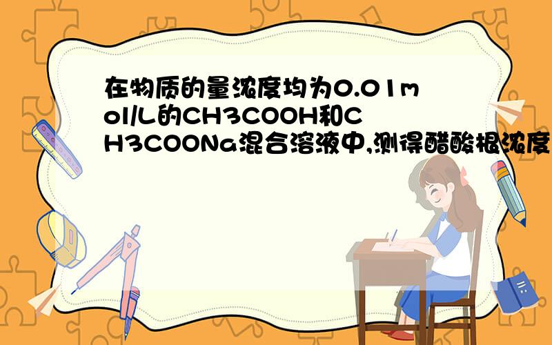 在物质的量浓度均为0.01mol/L的CH3COOH和CH3COONa混合溶液中,测得醋酸根浓度大于钠离子浓度问醋酸根浓度和醋酸浓度谁大我需要详细原因