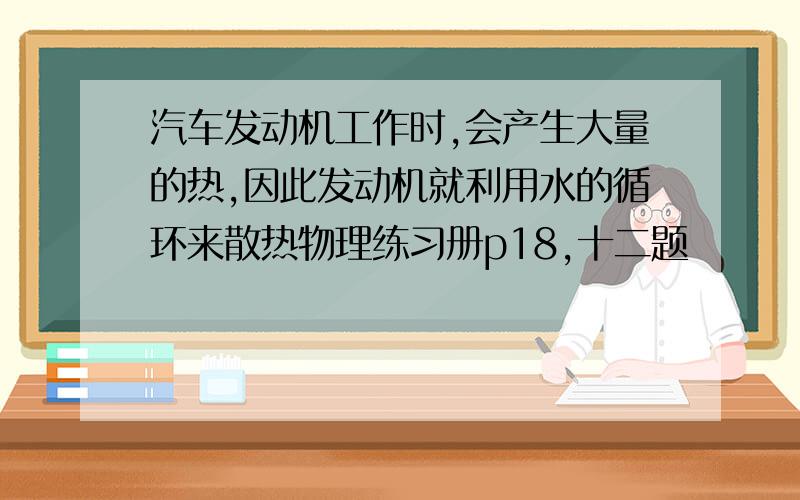 汽车发动机工作时,会产生大量的热,因此发动机就利用水的循环来散热物理练习册p18,十二题