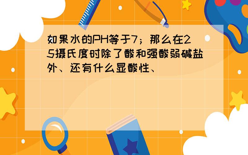 如果水的PH等于7；那么在25摄氏度时除了酸和强酸弱碱盐外、还有什么显酸性、