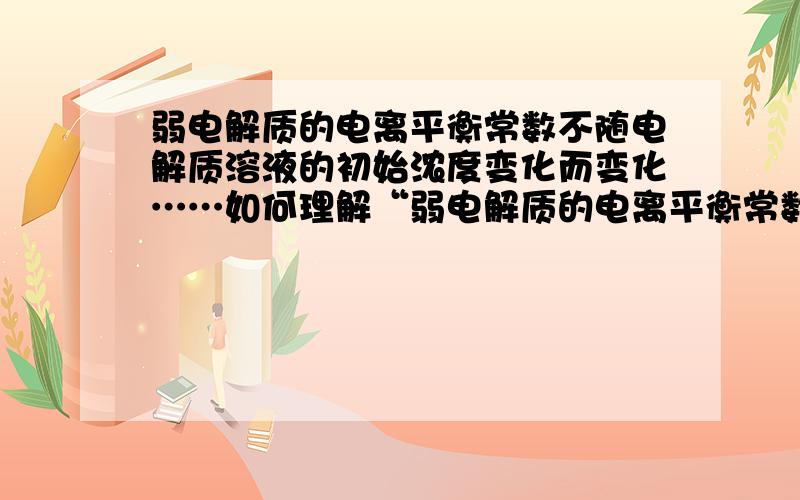 弱电解质的电离平衡常数不随电解质溶液的初始浓度变化而变化……如何理解“弱电解质的电离平衡常数不随电解质溶液的初始浓度变化而变化,但弱电解质的电离度与弱电解质溶液的浓度有