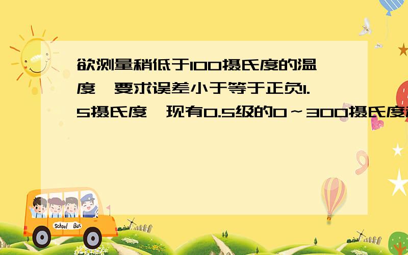 欲测量稍低于100摄氏度的温度,要求误差小于等于正负1.5摄氏度,现有0.5级的0～300摄氏度和1.0级的0～1...欲测量稍低于100摄氏度的温度,要求误差小于等于正负1.5摄氏度,现有0.5级的0～300摄氏度