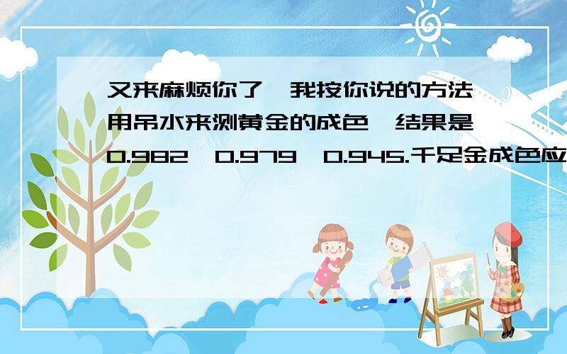 又来麻烦你了,我按你说的方法用吊水来测黄金的成色,结果是0.982、0.979、0.945.千足金成色应该是多少?