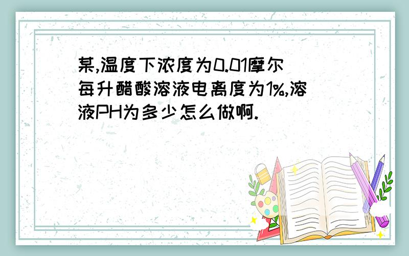 某,温度下浓度为0.01摩尔每升醋酸溶液电离度为1%,溶液PH为多少怎么做啊.