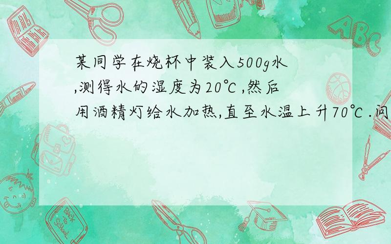 某同学在烧杯中装入500g水,测得水的湿度为20℃,然后用酒精灯给水加热,直至水温上升70℃.问：1.在上述过程中水内能增加多少?2.有同学认为,水吸收热量就等于酒精燃烧所放出的所有热量,你认