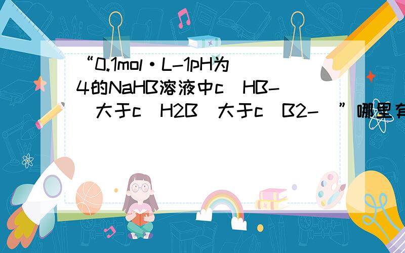 “0.1mol·L-1pH为4的NaHB溶液中c（HB-）大于c（H2B）大于c（B2-）”哪里有错?