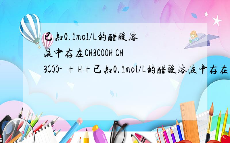 已知0.1mol/L的醋酸溶液中存在CH3COOH CH3COO- + H+已知0.1mol/L的醋酸溶液中存在电离平衡：CH3COOH CH3COO-＋H+要使溶液中c(H+)/c(CH3COOH)值增大,可以采取 的措施是 A．加少量固体醋酸钠 B．升高温度 C．