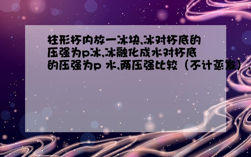 柱形杯内放一冰块,冰对杯底的压强为p冰,冰融化成水对杯底的压强为p 水,两压强比较（不计蒸发）,大于,小于,等于或者无法判断