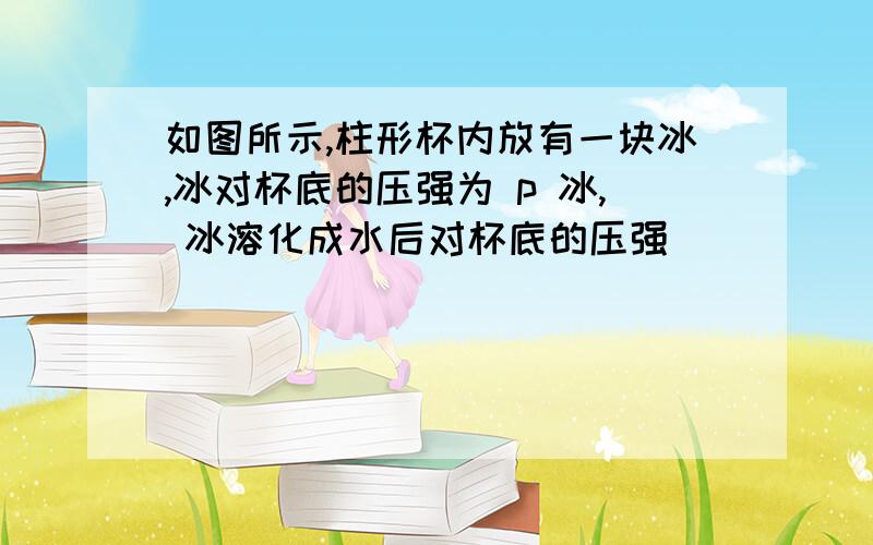 如图所示,柱形杯内放有一块冰,冰对杯底的压强为 p 冰, 冰溶化成水后对杯底的压强