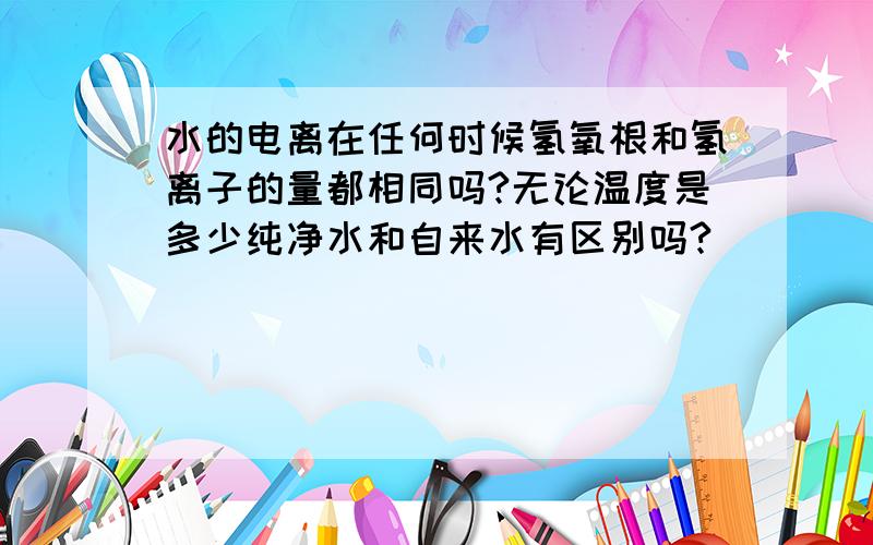 水的电离在任何时候氢氧根和氢离子的量都相同吗?无论温度是多少纯净水和自来水有区别吗?