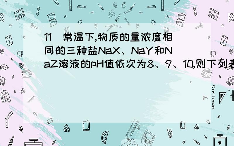 11．常温下,物质的量浓度相同的三种盐NaX、NaY和NaZ溶液的pH值依次为8、9、10,则下列表达式错误的是A.Z-+H2O HZ+ OH-　　 B.HY+H2O-H3O++Y-C.常温下,电离度：HX＞HY＞HZ　　 D.HX + Z- X-+HZ选错误的 为什么?