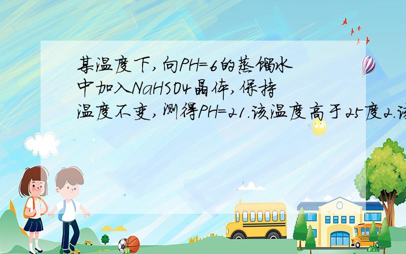 某温度下,向PH=6的蒸馏水中加入NaHSO4晶体,保持温度不变,测得PH=21.该温度高于25度2.该温度中加入等体积ph=12的NAOh溶液恰好呈中性1对2错,为什么?