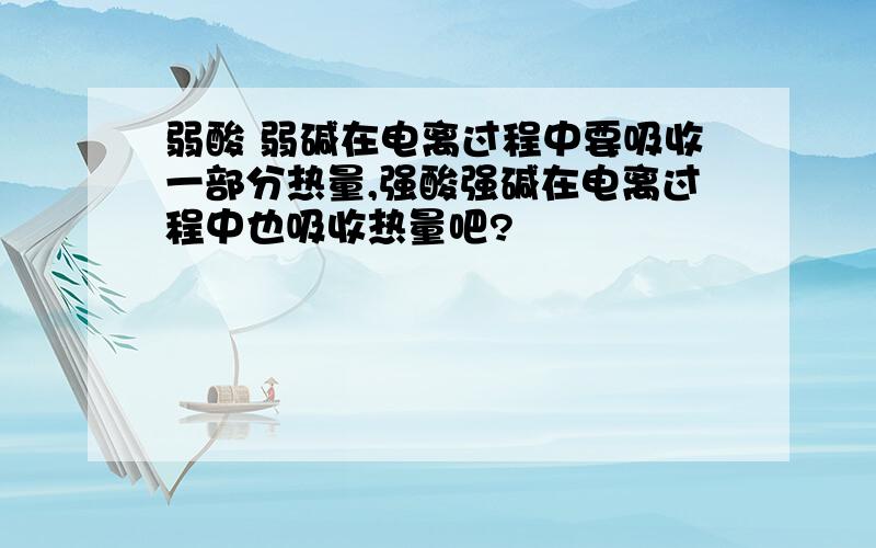 弱酸 弱碱在电离过程中要吸收一部分热量,强酸强碱在电离过程中也吸收热量吧?