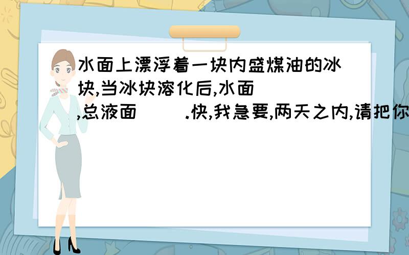 水面上漂浮着一块内盛煤油的冰块,当冰块溶化后,水面（ ）,总液面（ ）.快,我急要,两天之内,请把你的思考过程完整的写下来,