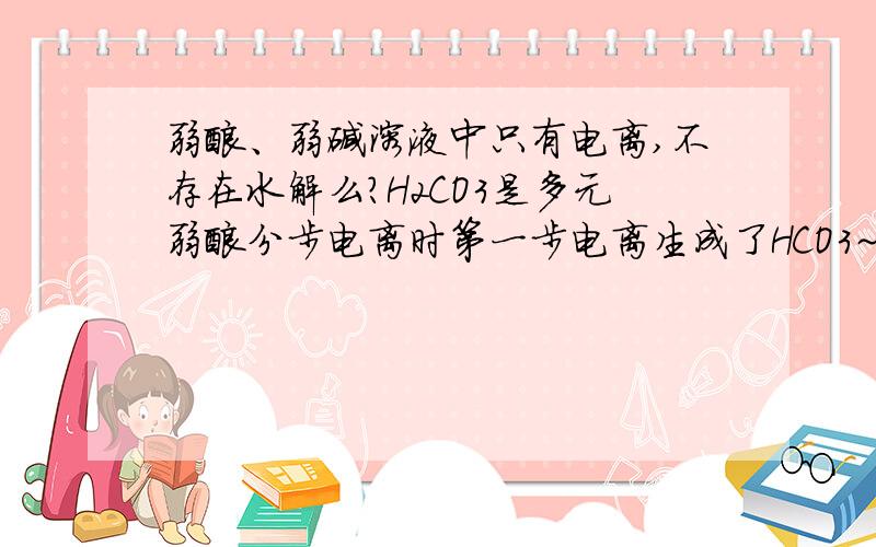 弱酸、弱碱溶液中只有电离,不存在水解么?H2CO3是多元弱酸分步电离时第一步电离生成了HCO3~不会发生水解么.还是说水解太微弱被忽略了..