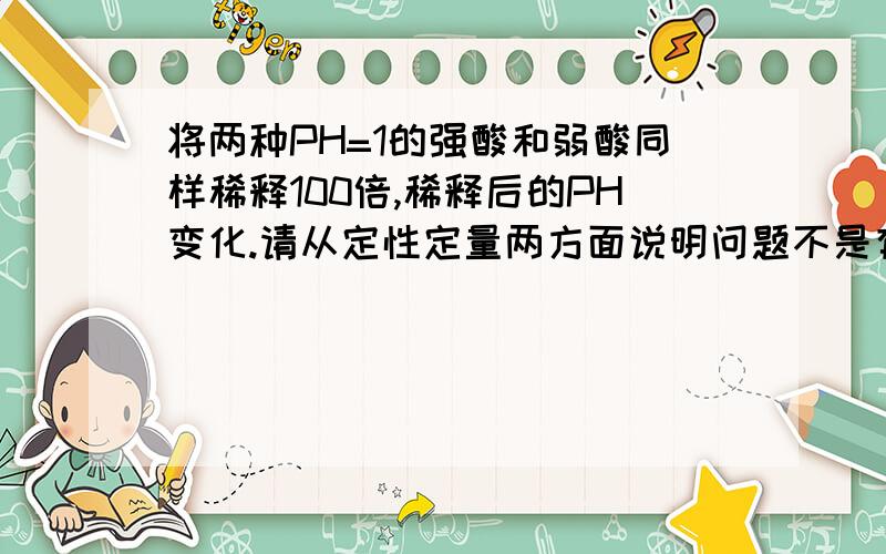 将两种PH=1的强酸和弱酸同样稀释100倍,稀释后的PH变化.请从定性定量两方面说明问题不是有氢离子能补充，而是需从定性定量两个方面说明它电离平衡正向移动了，含糊的说会补充氢离子是