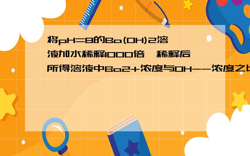 将pH=8的Ba(OH)2溶液加水稀释1000倍,稀释后所得溶液中Ba2+浓度与OH--浓度之比为200．怎么求出来的?