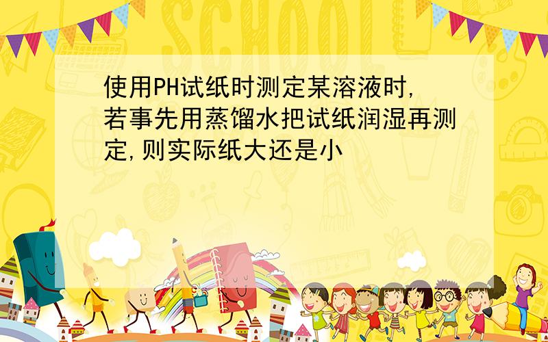 使用PH试纸时测定某溶液时,若事先用蒸馏水把试纸润湿再测定,则实际纸大还是小