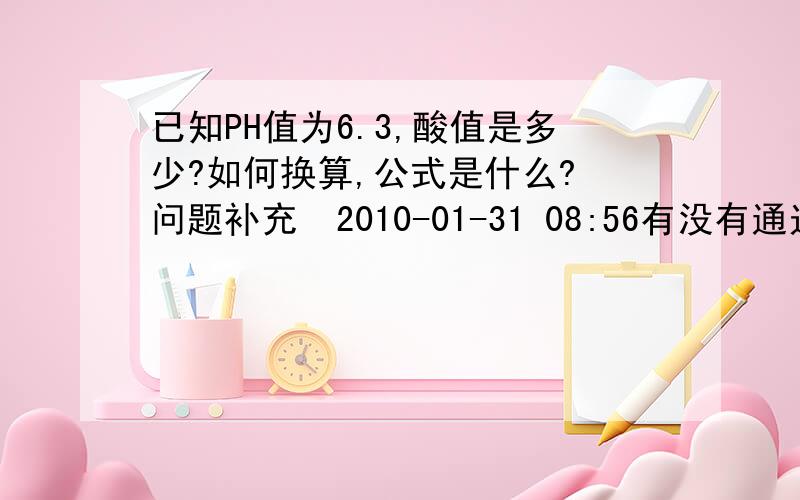 已知PH值为6.3,酸值是多少?如何换算,公式是什么? 问题补充  2010-01-31 08:56有没有通过PH值直接套出酸值的公式!