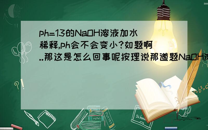 ph=13的NaOH溶液加水稀释,ph会不会变小?如题啊..那这是怎么回事呢按理说那道题NaOH溶液也是被稀释了啊