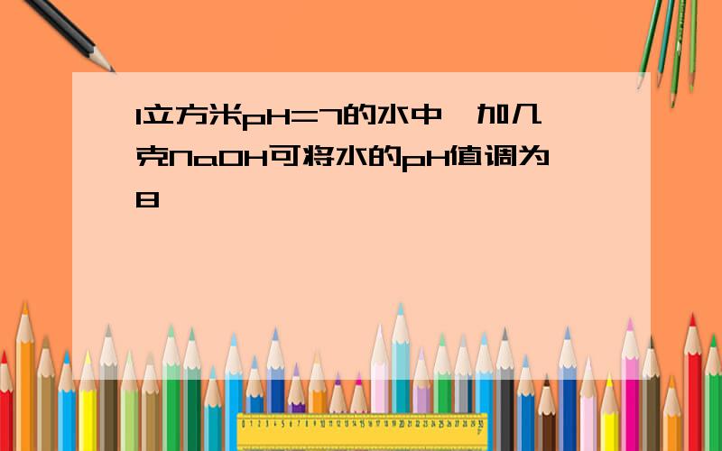 1立方米pH=7的水中,加几克NaOH可将水的pH值调为8