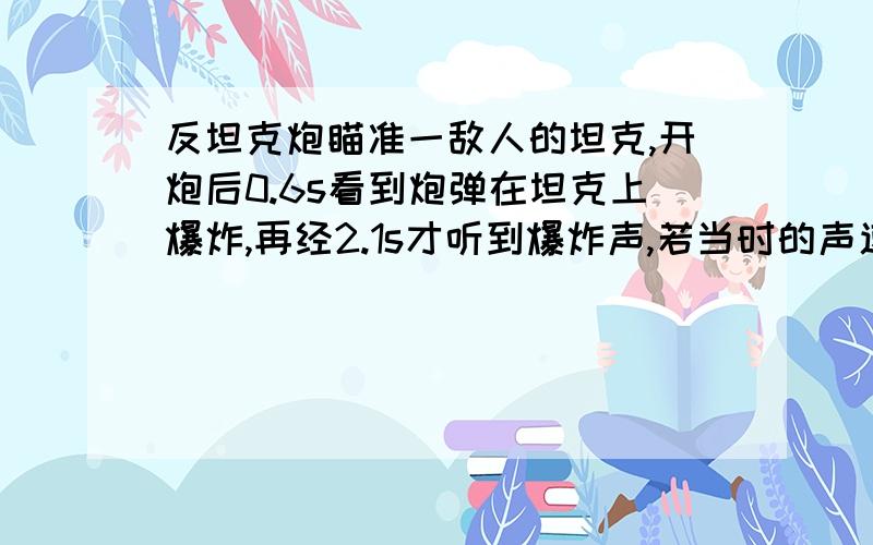 反坦克炮瞄准一敌人的坦克,开炮后0.6s看到炮弹在坦克上爆炸,再经2.1s才听到爆炸声,若当时的声速为340∕s,则此反坦克炮距离敌坦克有多远?炮弹飞行的速度有多大?