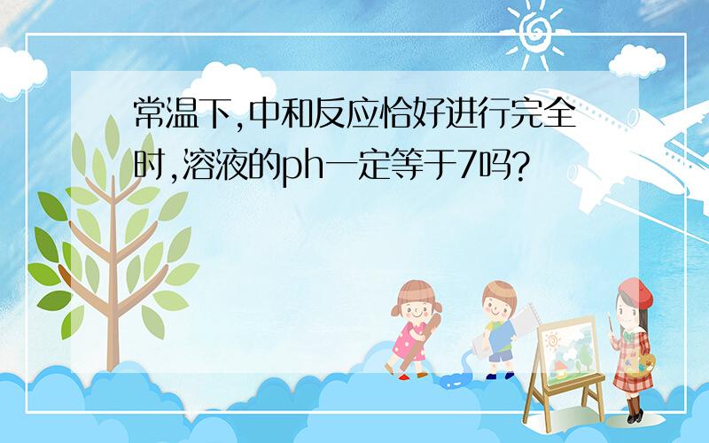 常温下,中和反应恰好进行完全时,溶液的ph一定等于7吗?