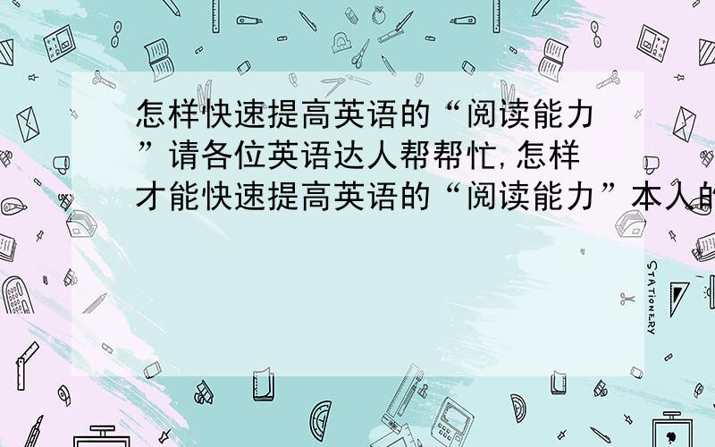 怎样快速提高英语的“阅读能力”请各位英语达人帮帮忙,怎样才能快速提高英语的“阅读能力”本人的单词量还可以,就是有的时候看文章遇到不懂的句子总是喜欢用中国的语言把句子直译