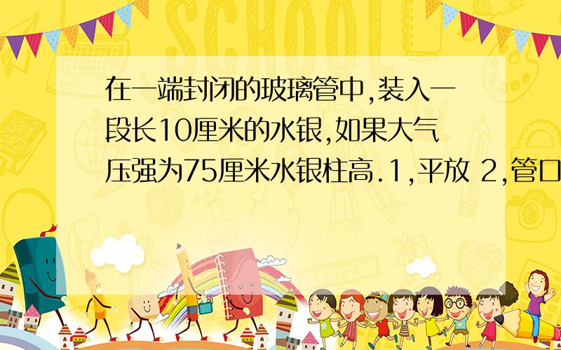 在一端封闭的玻璃管中,装入一段长10厘米的水银,如果大气压强为75厘米水银柱高.1,平放 2,管口朝上 3,管口朝下 三种放置的情况下,管中封闭液体的压强：1是多少厘米汞柱高 2是多少厘米汞柱