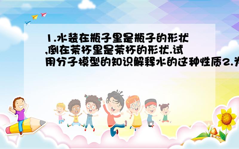 1.水装在瓶子里是瓶子的形状,倒在茶杯里是茶杯的形状.试用分子模型的知识解释水的这种性质2.为什么用胶带纸时,要用力抹一下.这样才能弄得干净,也是分子的知识