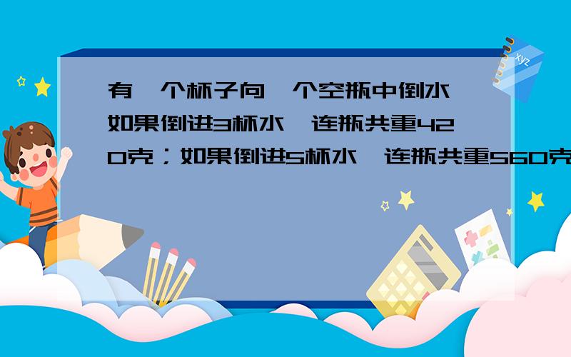 有一个杯子向一个空瓶中倒水,如果倒进3杯水,连瓶共重420克；如果倒进5杯水,连瓶共重560克.一个空瓶重多少克?