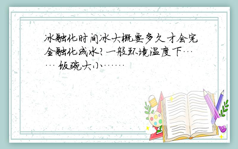 冰融化时间冰大概要多久才会完全融化成水?一般环境温度下…… 饭碗大小……