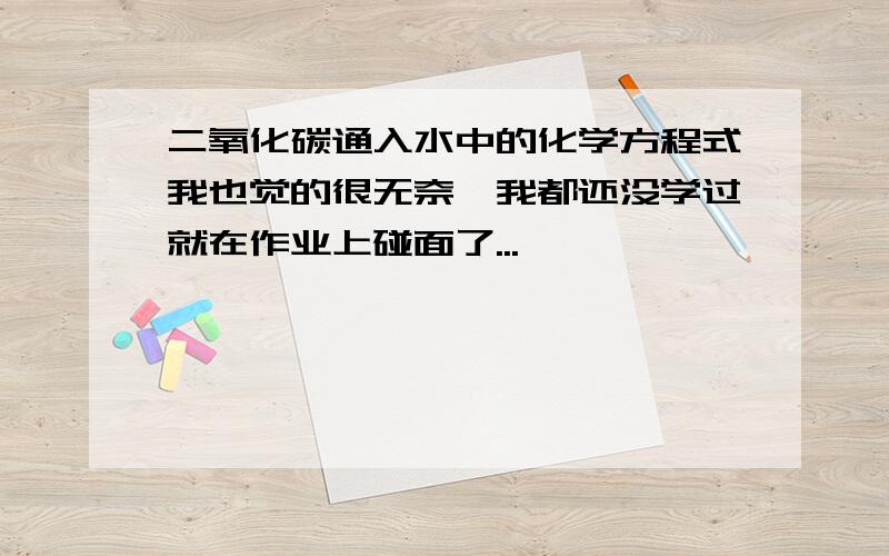 二氧化碳通入水中的化学方程式我也觉的很无奈,我都还没学过就在作业上碰面了...