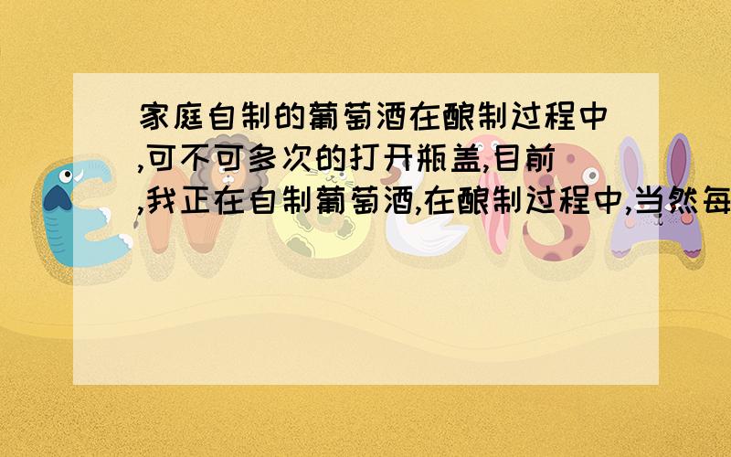 家庭自制的葡萄酒在酿制过程中,可不可多次的打开瓶盖,目前,我正在自制葡萄酒,在酿制过程中,当然每个瓶子只装了三分之二,留了三分之一的空间,有时打开瓶盖,突然一股气“崩“一声,往上