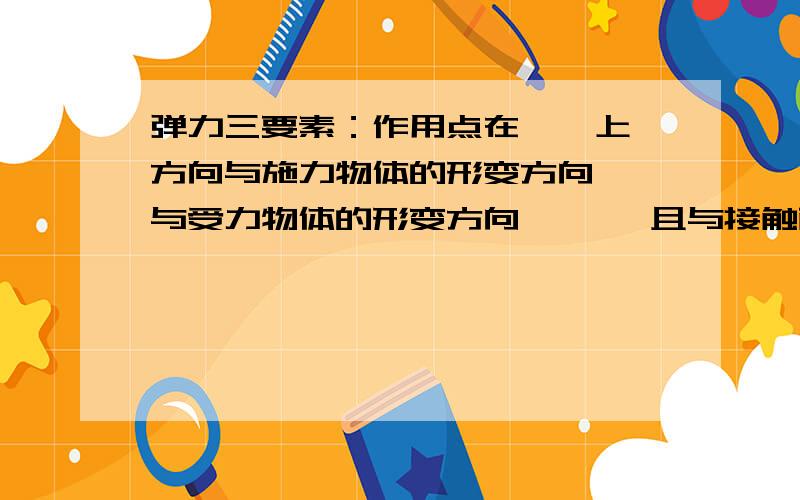 弹力三要素：作用点在——上,方向与施力物体的形变方向——与受力物体的形变方向—— ,且与接触面——,大小与物体的弹性——有关一共有5个空