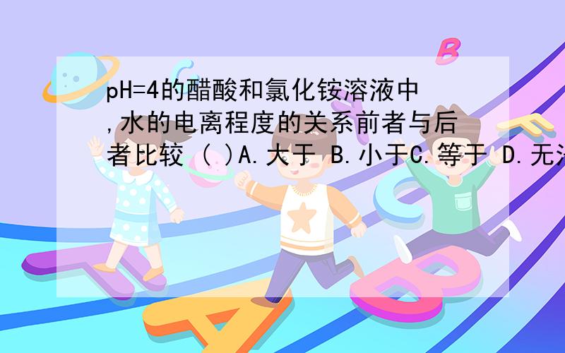 pH=4的醋酸和氯化铵溶液中,水的电离程度的关系前者与后者比较 ( )A.大于 B.小于C.等于 D.无法确定前者是酸的电离抑制水的电离,后者是水解促进水的电离．为什么前面的酸是抑制后面的是促