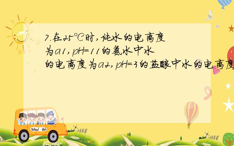 7．在25℃时,纯水的电离度为a1,pH＝11的氨水中水的电离度为a2,pH＝3的盐酸中水的电离度为a3.若将上述氨水与盐酸等体积混合,所得溶液中水的电离度为a4,则下列关系式正确的是（ ） A.a1＜a2＜a3