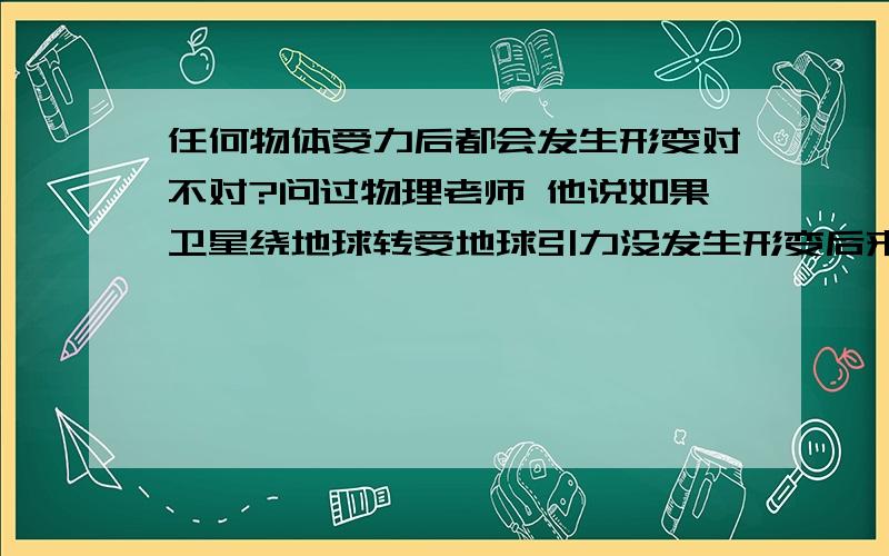 任何物体受力后都会发生形变对不对?问过物理老师 他说如果卫星绕地球转受地球引力没发生形变后来我感觉不对 卫星绕地球是逃逸速度和地球一样把.求大虾赐教.